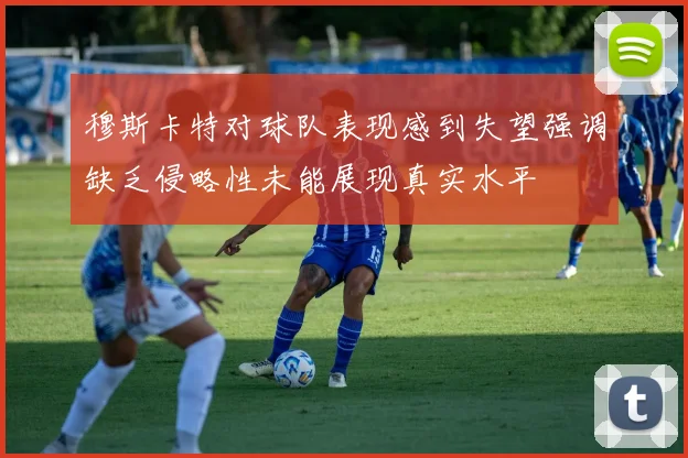穆斯卡特对球队表现感到失望强调缺乏侵略性未能展现真实水平
