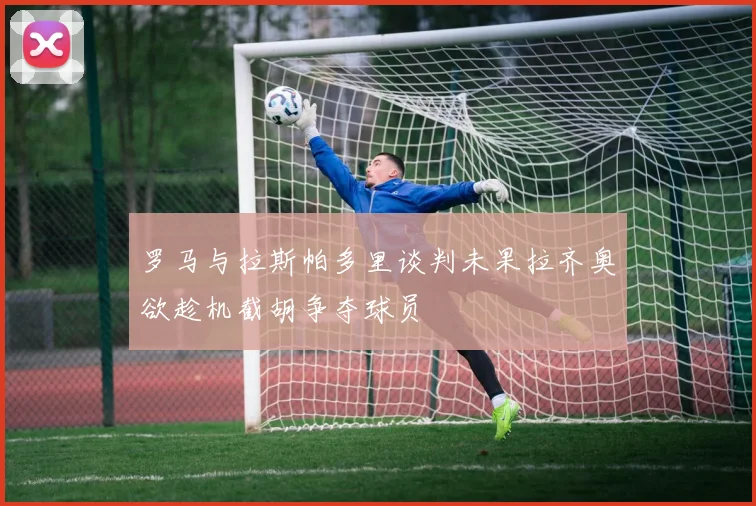 罗马与拉斯帕多里谈判未果拉齐奥欲趁机截胡争夺球员