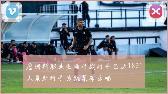 詹姆斯职业生涯对战对手已达1821人最新对手为凯莱布乐福