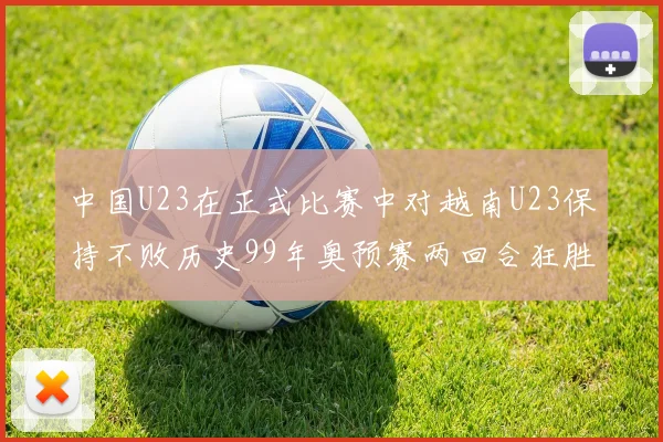 中国U23在正式比赛中对越南U23保持不败历史99年奥预赛两回合狂胜7-0