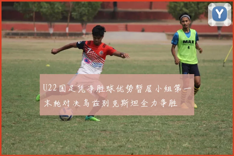 U22国足凭净胜球优势暂居小组第一末轮对决乌兹别克斯坦全力争胜