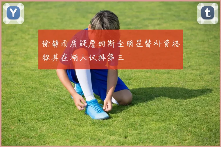 徐静雨质疑詹姆斯全明星替补资格称其在湖人仅排第三