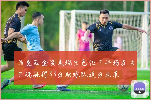 马克西全场表现出色但下半场发力已晚独得33分助球队追分未果