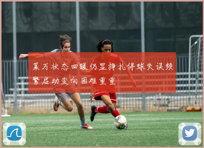 莱万状态回暖仍显挣扎停球失误频繁启动变向困难重重