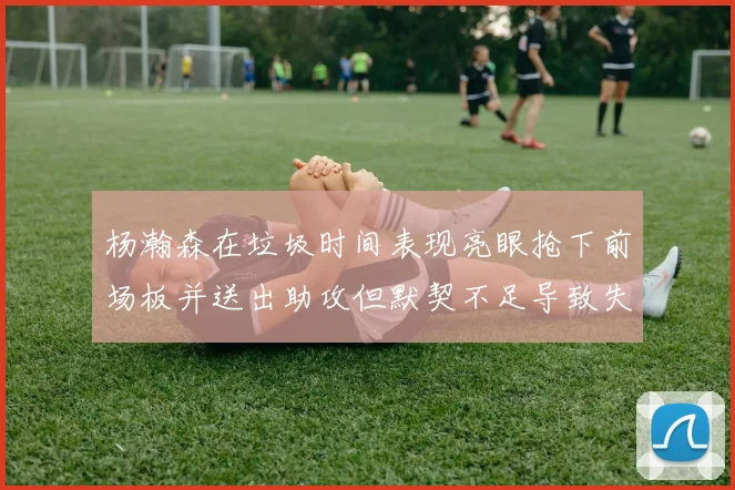 杨瀚森在垃圾时间表现亮眼抢下前场板并送出助攻但默契不足导致失误