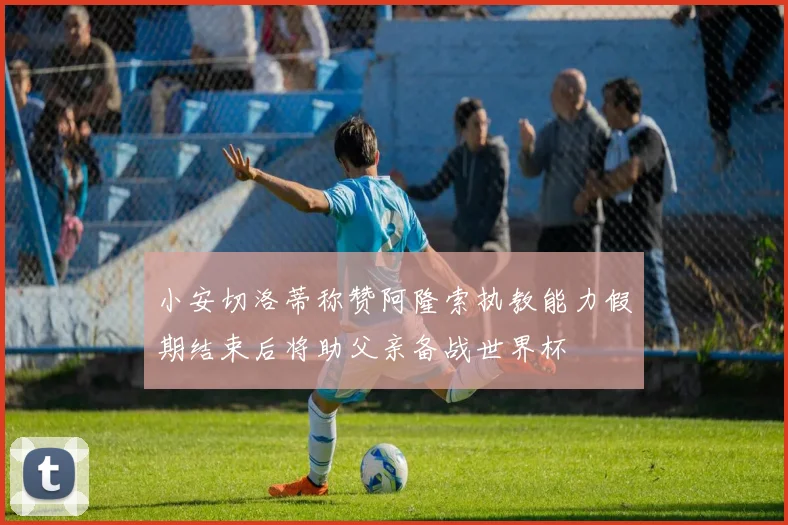 小安切洛蒂称赞阿隆索执教能力假期结束后将助父亲备战世界杯