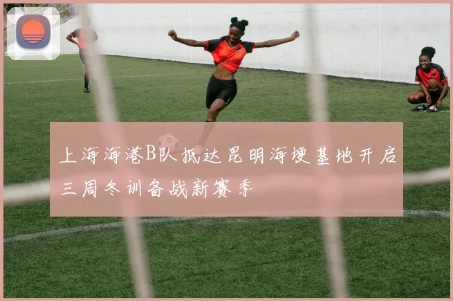 上海海港B队抵达昆明海埂基地开启三周冬训备战新赛季