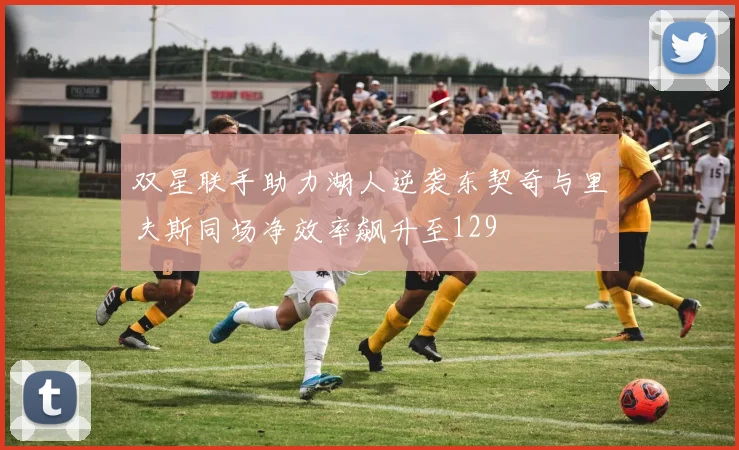 双星联手助力湖人逆袭东契奇与里夫斯同场净效率飙升至129