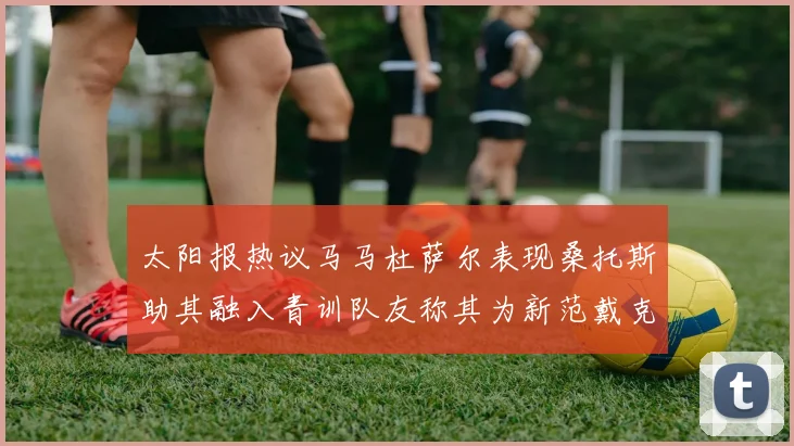 太阳报热议马马杜萨尔表现桑托斯助其融入青训队友称其为新范戴克