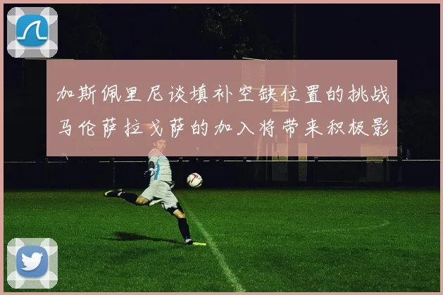 加斯佩里尼谈填补空缺位置的挑战马伦萨拉戈萨的加入将带来积极影响