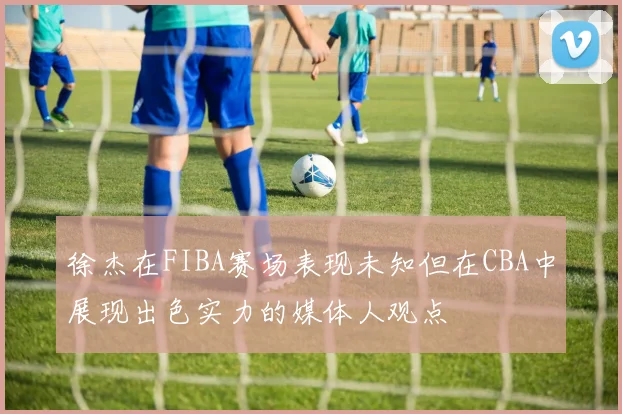 徐杰在FIBA赛场表现未知但在CBA中展现出色实力的媒体人观点