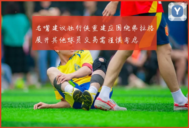 名嘴建议独行侠重建应围绕弗拉格展开其他球员交易需谨慎考虑