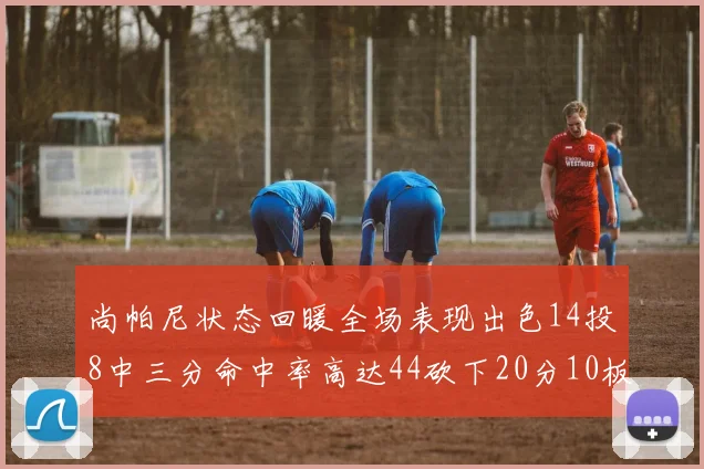 尚帕尼状态回暖全场表现出色14投8中三分命中率高达44砍下20分10板4助