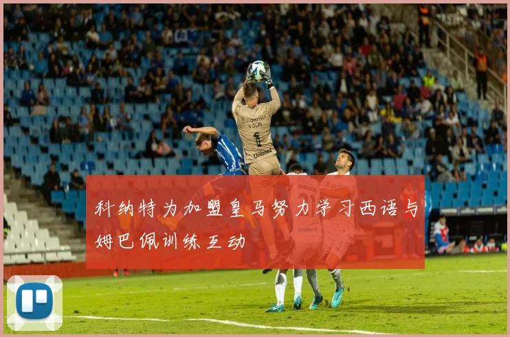 科纳特为加盟皇马努力学习西语与姆巴佩训练互动