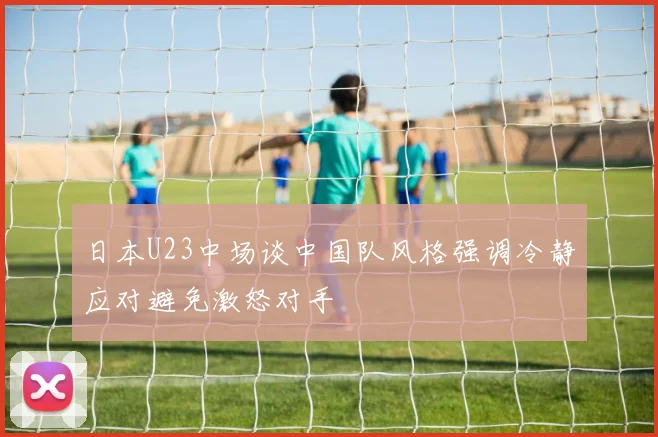 日本U23中场谈中国队风格强调冷静应对避免激怒对手