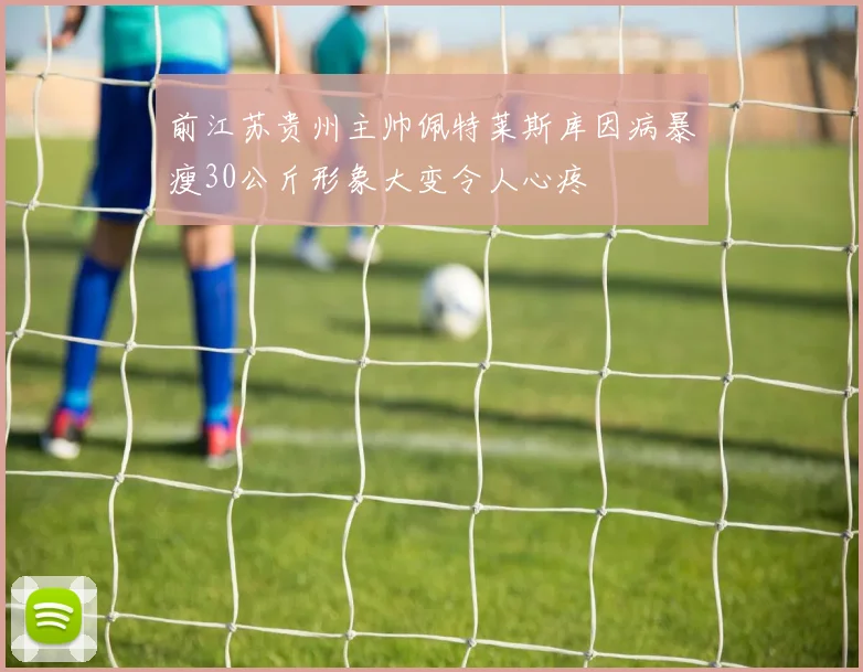 前江苏贵州主帅佩特莱斯库因病暴瘦30公斤形象大变令人心疼