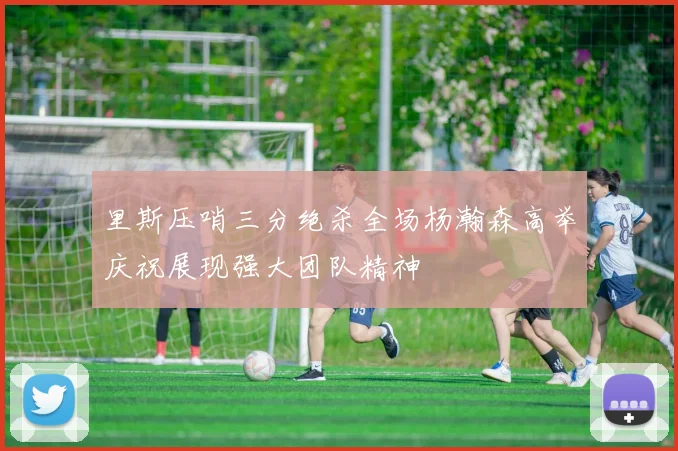 里斯压哨三分绝杀全场杨瀚森高举庆祝展现强大团队精神