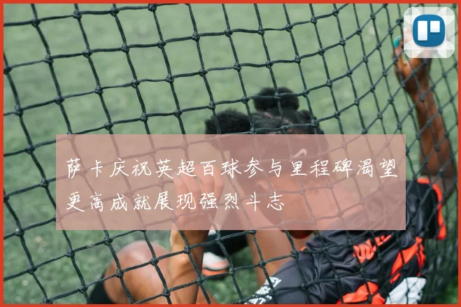 萨卡庆祝英超百球参与里程碑渴望更高成就展现强烈斗志
