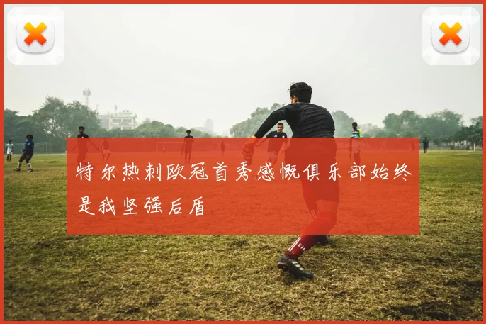 特尔热刺欧冠首秀感慨俱乐部始终是我坚强后盾