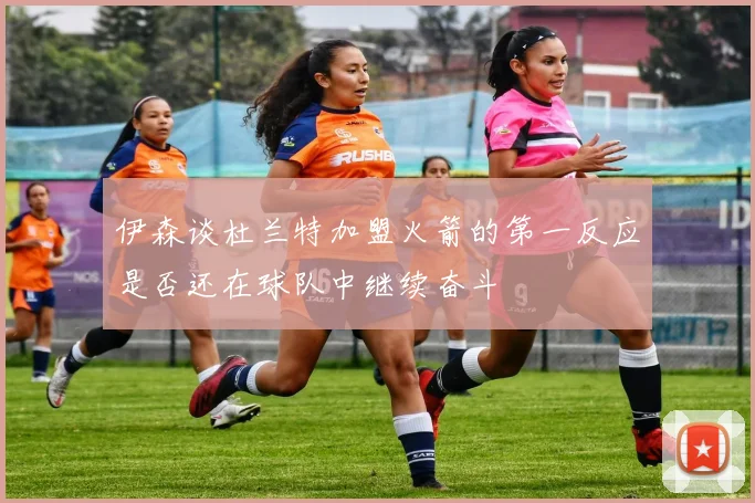 伊森谈杜兰特加盟火箭的第一反应是否还在球队中继续奋斗