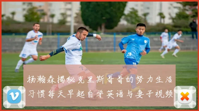 杨瀚森揭秘克里斯哥哥的努力生活习惯每天早起自学英语与妻子视频通话