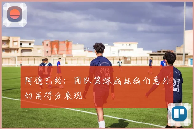 阿德巴约：团队篮球成就我们意外的高得分表现