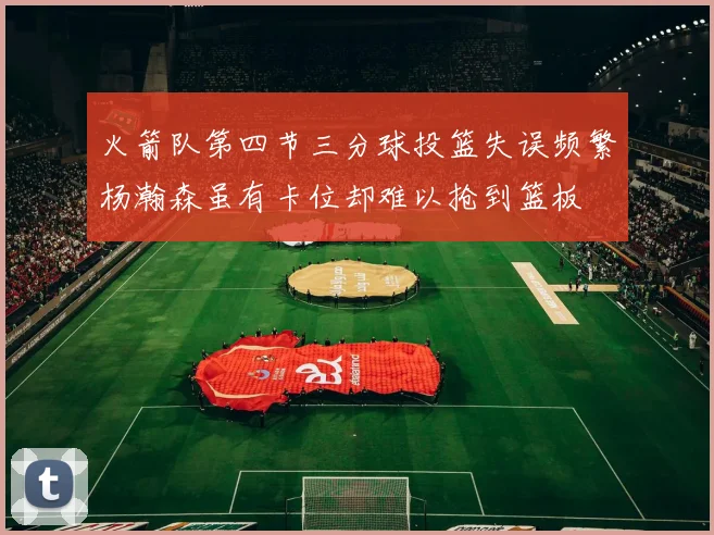 火箭队第四节三分球投篮失误频繁杨瀚森虽有卡位却难以抢到篮板