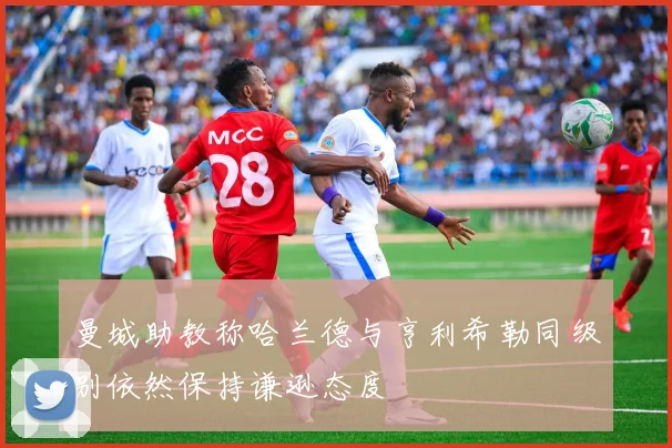 曼城助教称哈兰德与亨利希勒同级别依然保持谦逊态度