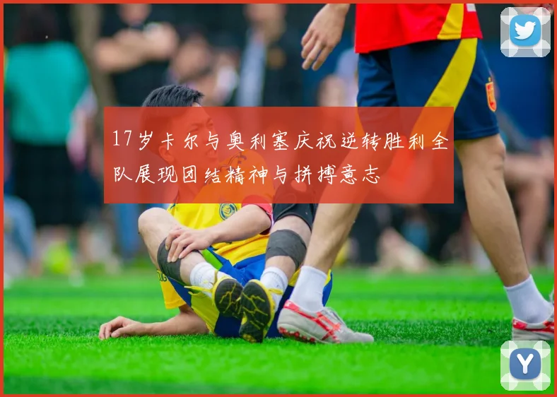 17岁卡尔与奥利塞庆祝逆转胜利全队展现团结精神与拼搏意志
