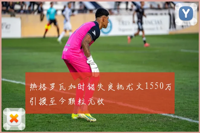 热格罗瓦加时错失良机尤文1550万引援至今颗粒无收