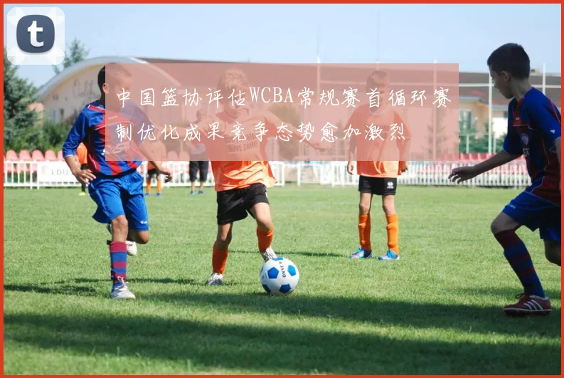 中国篮协评估WCBA常规赛首循环赛制优化成果竞争态势愈加激烈