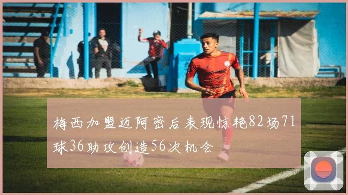 梅西加盟迈阿密后表现惊艳82场71球36助攻创造56次机会