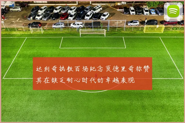 达利奇执教百场纪念莫德里奇称赞其在缺乏耐心时代的卓越表现