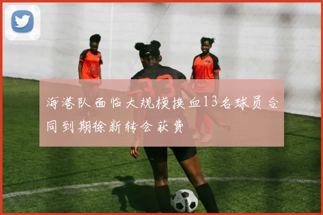 海港队面临大规模换血13名球员合同到期徐新转会获费