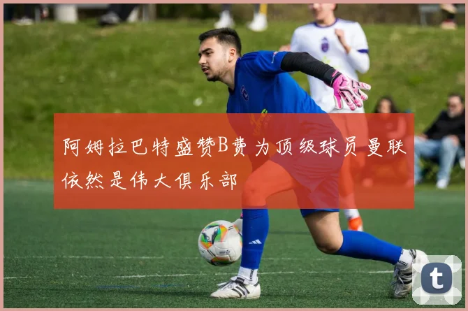阿姆拉巴特盛赞B费为顶级球员曼联依然是伟大俱乐部