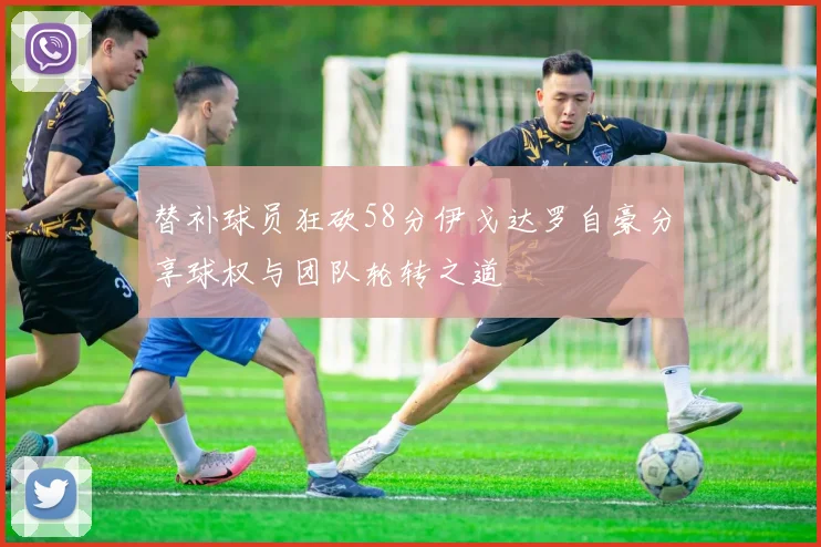 替补球员狂砍58分伊戈达罗自豪分享球权与团队轮转之道