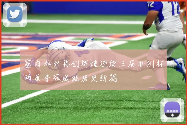 塞内加尔再创辉煌连续三届非洲杯两度夺冠成就历史新篇