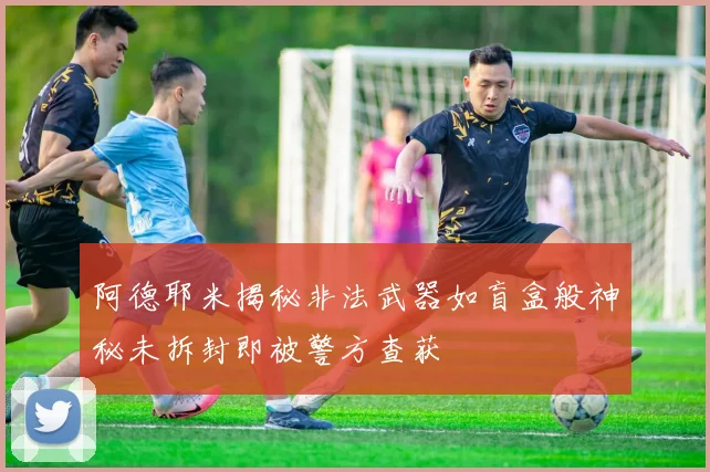 阿德耶米揭秘非法武器如盲盒般神秘未拆封即被警方查获