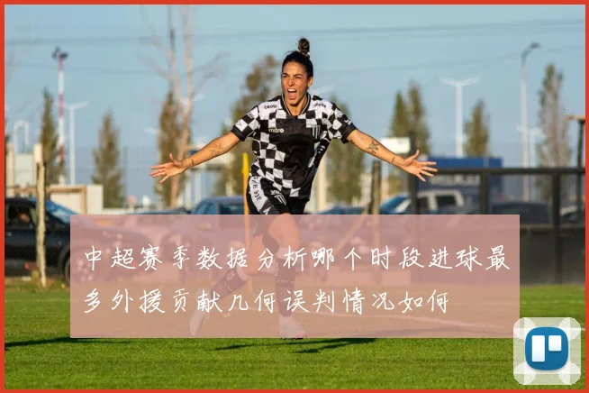 中超赛季数据分析哪个时段进球最多外援贡献几何误判情况如何
