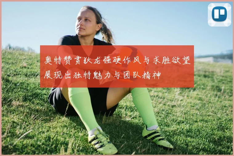 奥特赞赏狄龙强硬作风与求胜欲望展现出独特魅力与团队精神